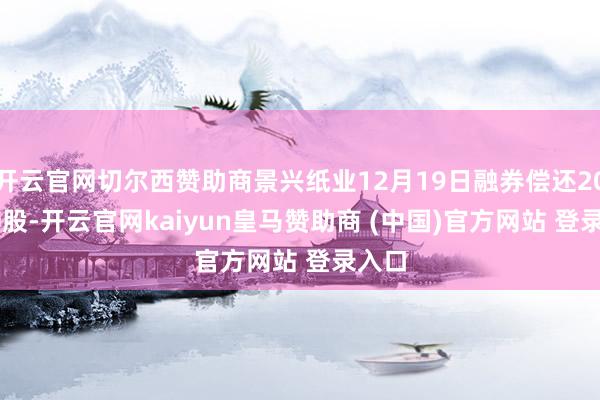 开云官网切尔西赞助商景兴纸业12月19日融券偿还200.00股-开云官网kaiyun皇马赞助商 (中国)官方网站 登录入口