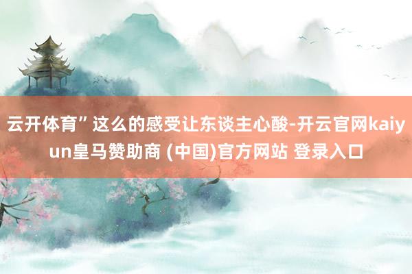 云开体育”这么的感受让东谈主心酸-开云官网kaiyun皇马赞助商 (中国)官方网站 登录入口