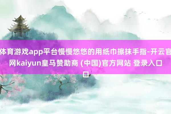 体育游戏app平台慢慢悠悠的用纸巾擦抹手指-开云官网kaiyun皇马赞助商 (中国)官方网站 登录入口