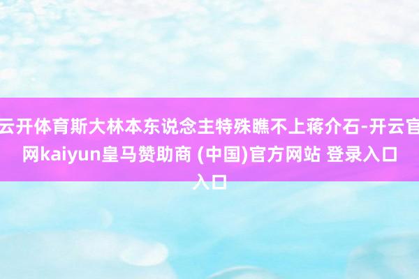 云开体育斯大林本东说念主特殊瞧不上蒋介石-开云官网kaiyun皇马赞助商 (中国)官方网站 登录入口