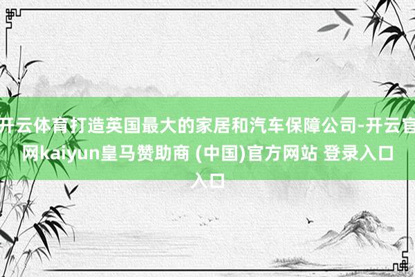 开云体育打造英国最大的家居和汽车保障公司-开云官网kaiyun皇马赞助商 (中国)官方网站 登录入口