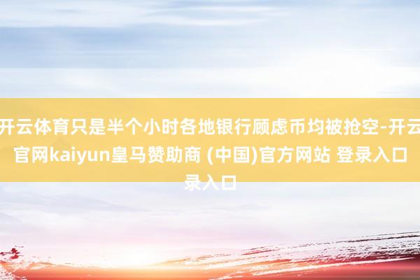 开云体育只是半个小时各地银行顾虑币均被抢空-开云官网kaiyun皇马赞助商 (中国)官方网站 登录入口