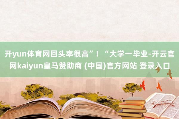 开yun体育网回头率很高”！　　“大学一毕业-开云官网kaiyun皇马赞助商 (中国)官方网站 登录入口