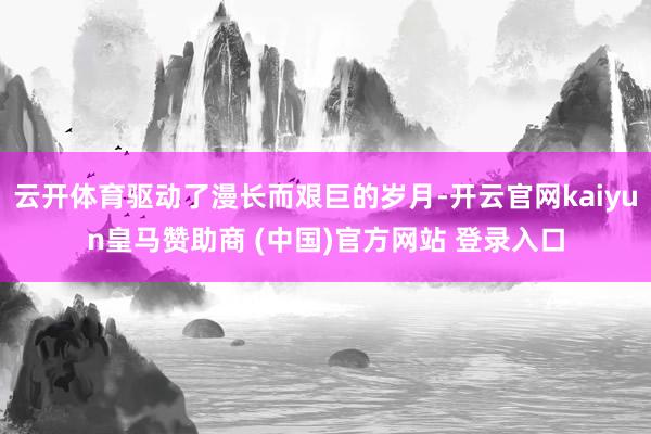 云开体育驱动了漫长而艰巨的岁月-开云官网kaiyun皇马赞助商 (中国)官方网站 登录入口