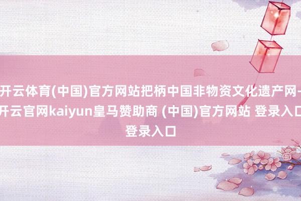 开云体育(中国)官方网站把柄中国非物资文化遗产网-开云官网kaiyun皇马赞助商 (中国)官方网站 登录入口