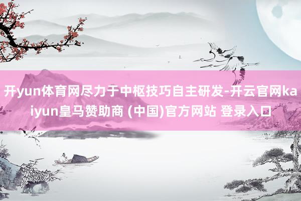开yun体育网尽力于中枢技巧自主研发-开云官网kaiyun皇马赞助商 (中国)官方网站 登录入口