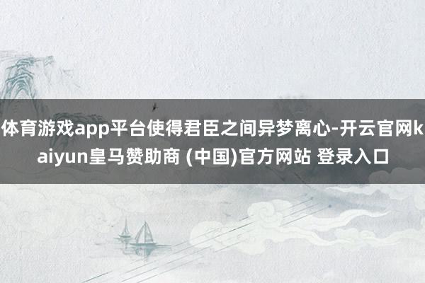 体育游戏app平台使得君臣之间异梦离心-开云官网kaiyun皇马赞助商 (中国)官方网站 登录入口