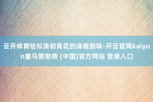 云开体育恰似清初青花的清雅韵味-开云官网kaiyun皇马赞助商 (中国)官方网站 登录入口