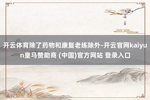 开云体育除了药物和康复老练除外-开云官网kaiyun皇马赞助商 (中国)官方网站 登录入口