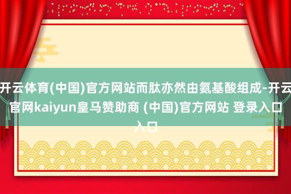 开云体育(中国)官方网站而肽亦然由氨基酸组成-开云官网kaiyun皇马赞助商 (中国)官方网站 登录入口