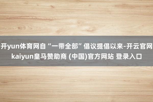 开yun体育网自“一带全部”倡议提倡以来-开云官网kaiyun皇马赞助商 (中国)官方网站 登录入口