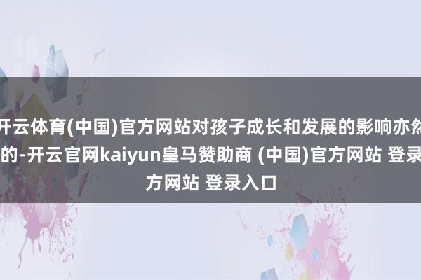 开云体育(中国)官方网站对孩子成长和发展的影响亦然极大的-开云官网kaiyun皇马赞助商 (中国)官方网站 登录入口