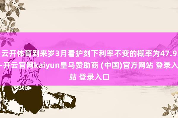 云开体育到来岁3月看护刻下利率不变的概率为47.9%-开云官网kaiyun皇马赞助商 (中国)官方网站 登录入口