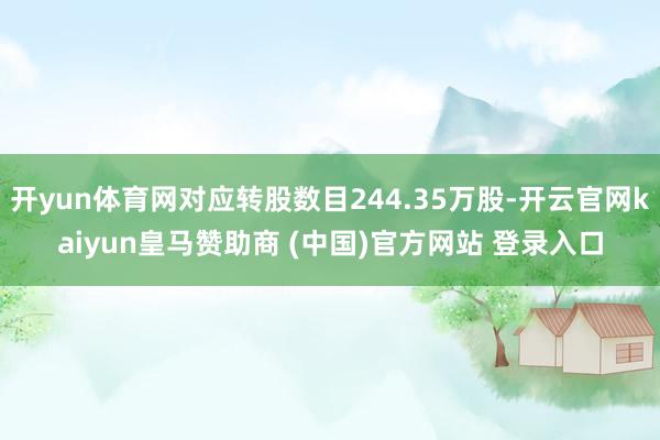 开yun体育网对应转股数目244.35万股-开云官网kaiyun皇马赞助商 (中国)官方网站 登录入口