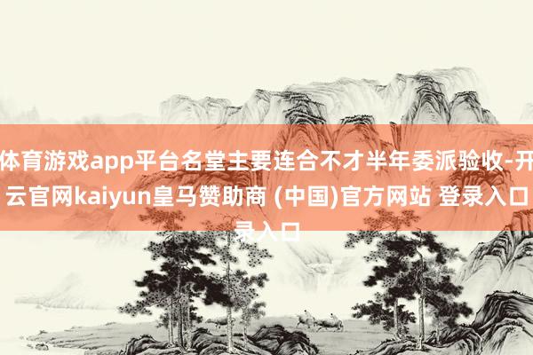 体育游戏app平台名堂主要连合不才半年委派验收-开云官网kaiyun皇马赞助商 (中国)官方网站 登录入口