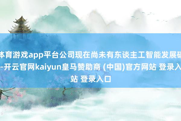 体育游戏app平台公司现在尚未有东谈主工智能发展磋商-开云官网kaiyun皇马赞助商 (中国)官方网站 登录入口