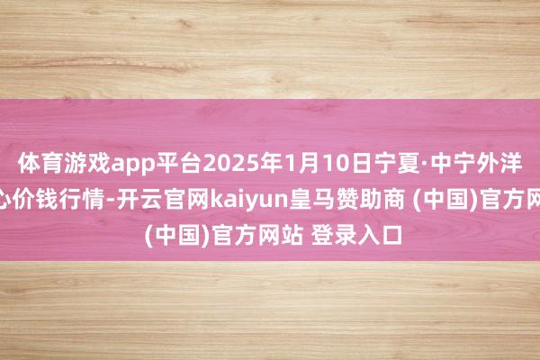 体育游戏app平台2025年1月10日宁夏·中宁外洋枸杞走动中心价钱行情-开云官网kaiyun皇马赞助商 (中国)官方网站 登录入口