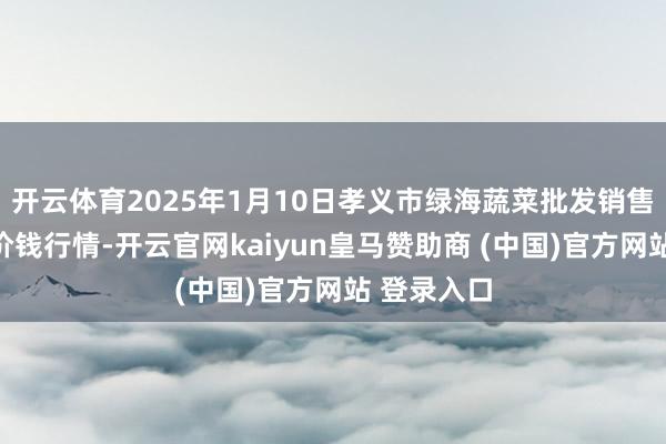 开云体育2025年1月10日孝义市绿海蔬菜批发销售有限公司价钱行情-开云官网kaiyun皇马赞助商 (中国)官方网站 登录入口