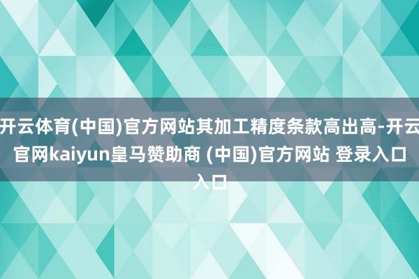 开云体育(中国)官方网站其加工精度条款高出高-开云官网kaiyun皇马赞助商 (中国)官方网站 登录入口