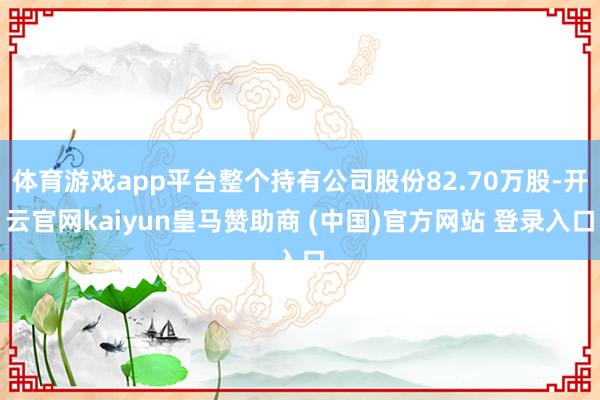 体育游戏app平台整个持有公司股份82.70万股-开云官网kaiyun皇马赞助商 (中国)官方网站 登录入口