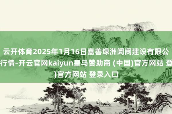 云开体育2025年1月16日嘉善绿洲阛阓建设有限公司价钱行情-开云官网kaiyun皇马赞助商 (中国)官方网站 登录入口