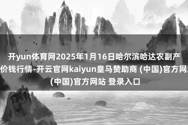 开yun体育网2025年1月16日哈尔滨哈达农副产物有限公司价钱行情-开云官网kaiyun皇马赞助商 (中国)官方网站 登录入口