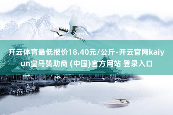 开云体育最低报价18.40元/公斤-开云官网kaiyun皇马赞助商 (中国)官方网站 登录入口