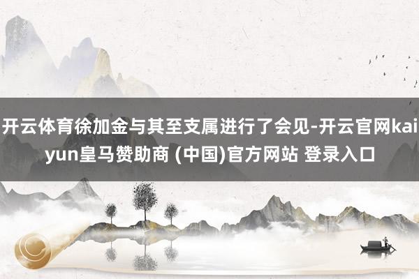 开云体育徐加金与其至支属进行了会见-开云官网kaiyun皇马赞助商 (中国)官方网站 登录入口