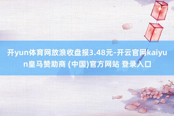 开yun体育网放浪收盘报3.48元-开云官网kaiyun皇马赞助商 (中国)官方网站 登录入口