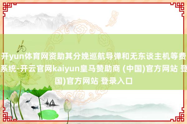 开yun体育网资助其分娩巡航导弹和无东谈主机等费力火器系统-开云官网kaiyun皇马赞助商 (中国)官方网站 登录入口