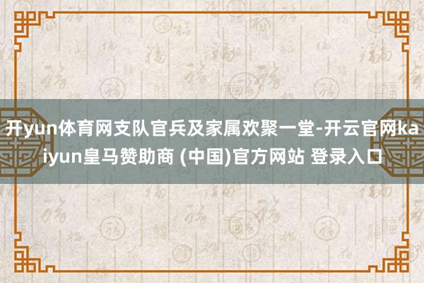 开yun体育网支队官兵及家属欢聚一堂-开云官网kaiyun皇马赞助商 (中国)官方网站 登录入口