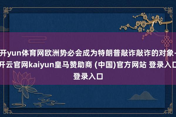 开yun体育网欧洲势必会成为特朗普敲诈敲诈的对象-开云官网kaiyun皇马赞助商 (中国)官方网站 登录入口