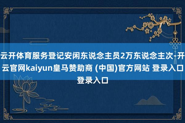云开体育服务登记安闲东说念主员2万东说念主次-开云官网kaiyun皇马赞助商 (中国)官方网站 登录入口