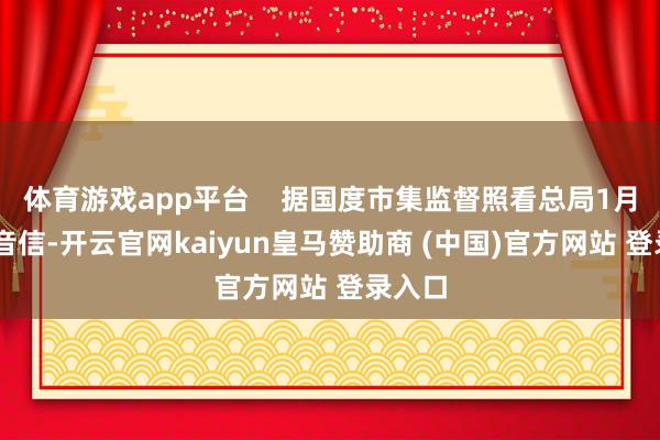 体育游戏app平台    据国度市集监督照看总局1月24日音信-开云官网kaiyun皇马赞助商 (中国)官方网站 登录入口