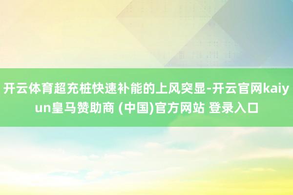 开云体育超充桩快速补能的上风突显-开云官网kaiyun皇马赞助商 (中国)官方网站 登录入口