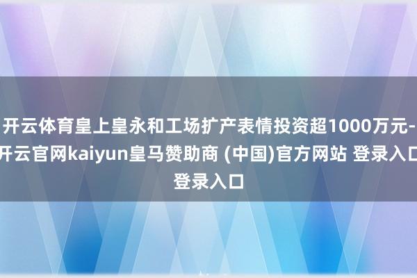 开云体育皇上皇永和工场扩产表情投资超1000万元-开云官网kaiyun皇马赞助商 (中国)官方网站 登录入口