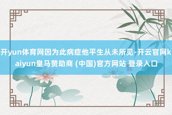 开yun体育网因为此病症他平生从未所见-开云官网kaiyun皇马赞助商 (中国)官方网站 登录入口