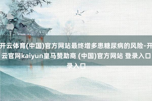 开云体育(中国)官方网站最终增多患糖尿病的风险-开云官网kaiyun皇马赞助商 (中国)官方网站 登录入口