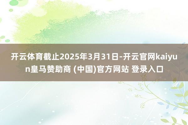 开云体育截止2025年3月31日-开云官网kaiyun皇马赞助商 (中国)官方网站 登录入口