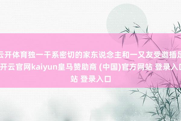 云开体育独一干系密切的家东说念主和一又友受邀插足-开云官网kaiyun皇马赞助商 (中国)官方网站 登录入口