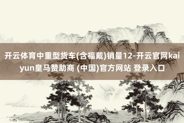 开云体育中重型货车(含福戴)销量12-开云官网kaiyun皇马赞助商 (中国)官方网站 登录入口