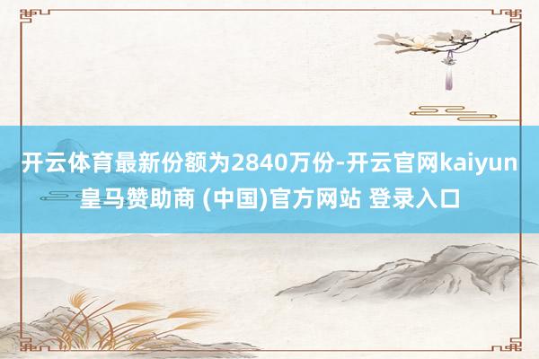 开云体育最新份额为2840万份-开云官网kaiyun皇马赞助商 (中国)官方网站 登录入口