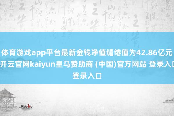 体育游戏app平台最新金钱净值缱绻值为42.86亿元-开云官网kaiyun皇马赞助商 (中国)官方网站 登录入口