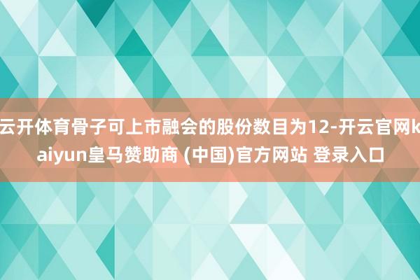 云开体育骨子可上市融会的股份数目为12-开云官网kaiyun皇马赞助商 (中国)官方网站 登录入口