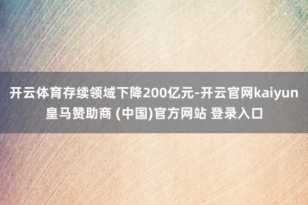 开云体育存续领域下降200亿元-开云官网kaiyun皇马赞助商 (中国)官方网站 登录入口