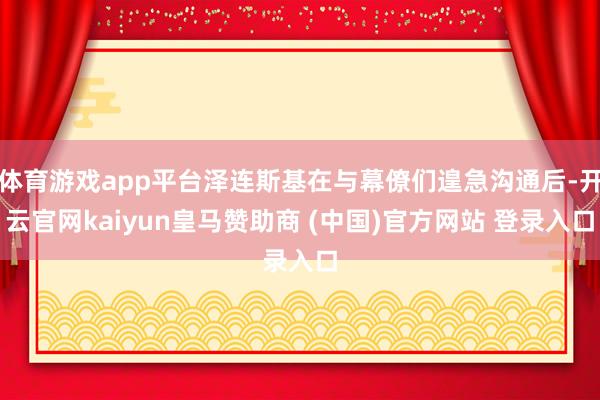 体育游戏app平台泽连斯基在与幕僚们遑急沟通后-开云官网kaiyun皇马赞助商 (中国)官方网站 登录入口