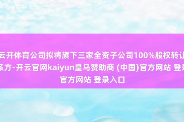云开体育公司拟将旗下三家全资子公司100%股权转让给干系方-开云官网kaiyun皇马赞助商 (中国)官方网站 登录入口