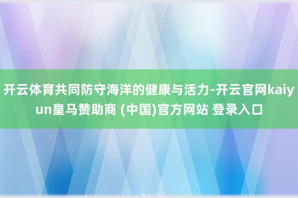 开云体育共同防守海洋的健康与活力-开云官网kaiyun皇马赞助商 (中国)官方网站 登录入口
