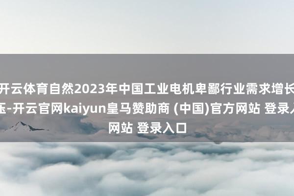 开云体育自然2023年中国工业电机卑鄙行业需求增长承压-开云官网kaiyun皇马赞助商 (中国)官方