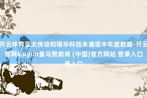 开云体育亚太传动和锡华科技未涌现半年度数据-开云官网kaiyun皇马赞助商 (中国)官方网站 登录入口